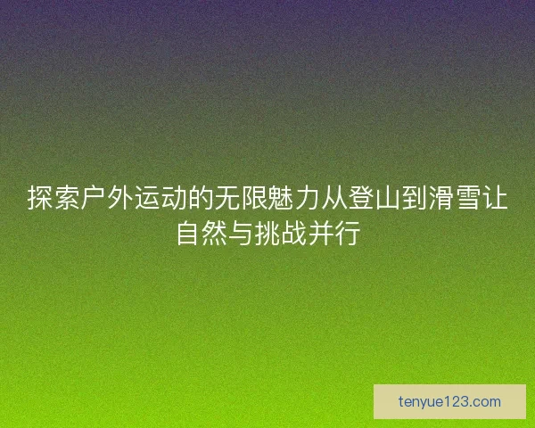 探索户外运动的无限魅力从登山到滑雪让自然与挑战并行