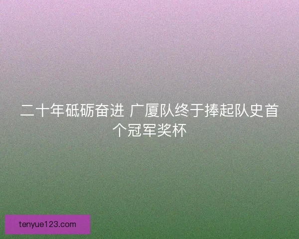 二十年砥砺奋进 广厦队终于捧起队史首个冠军奖杯