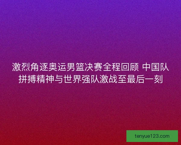激烈角逐奥运男篮决赛全程回顾 中国队拼搏精神与世界强队激战至最后一刻