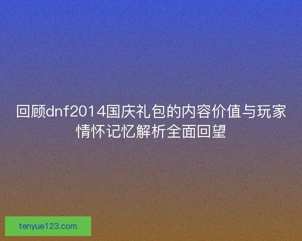 回顾dnf2014国庆礼包的内容价值与玩家情怀记忆解析全面回望
