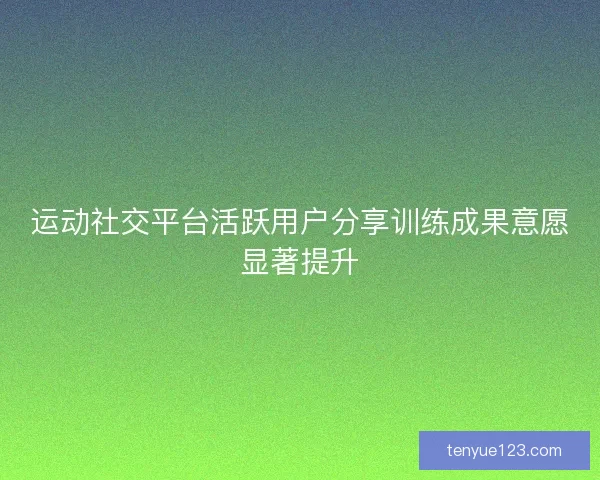 运动社交平台活跃用户分享训练成果意愿显著提升