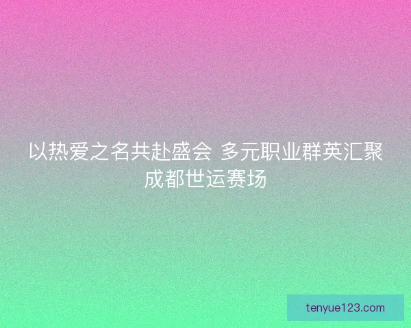 以热爱之名共赴盛会 多元职业群英汇聚成都世运赛场