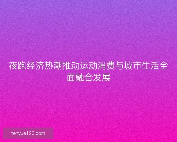 夜跑经济热潮推动运动消费与城市生活全面融合发展