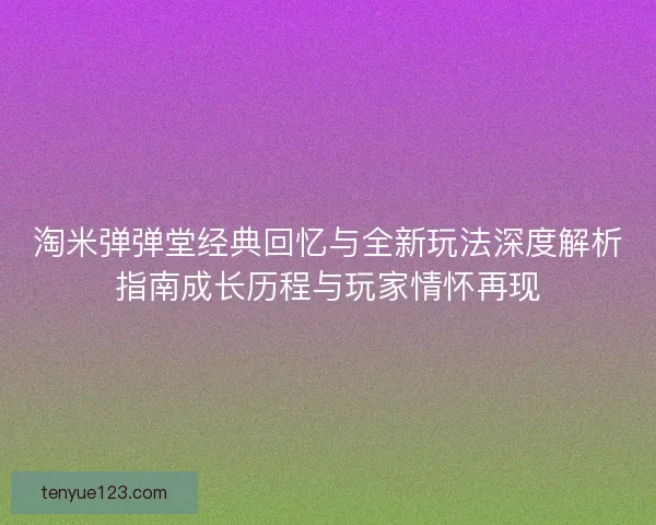 淘米弹弹堂经典回忆与全新玩法深度解析指南成长历程与玩家情怀再现