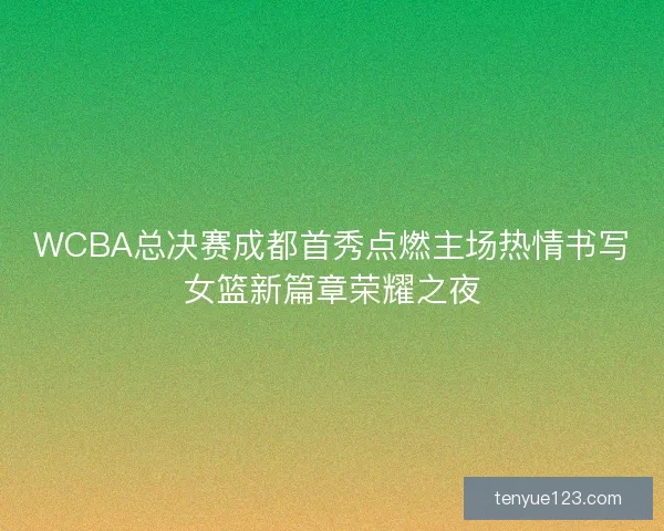 WCBA总决赛成都首秀点燃主场热情书写女篮新篇章荣耀之夜