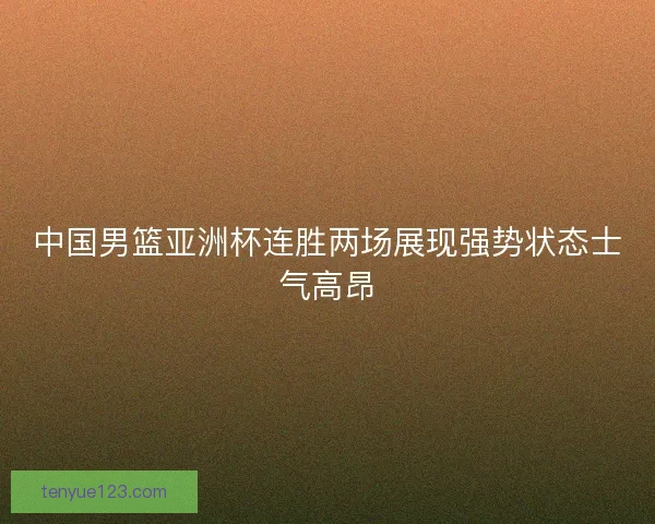 中国男篮亚洲杯连胜两场展现强势状态士气高昂
