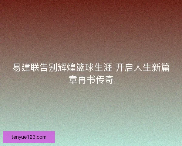 易建联告别辉煌篮球生涯 开启人生新篇章再书传奇