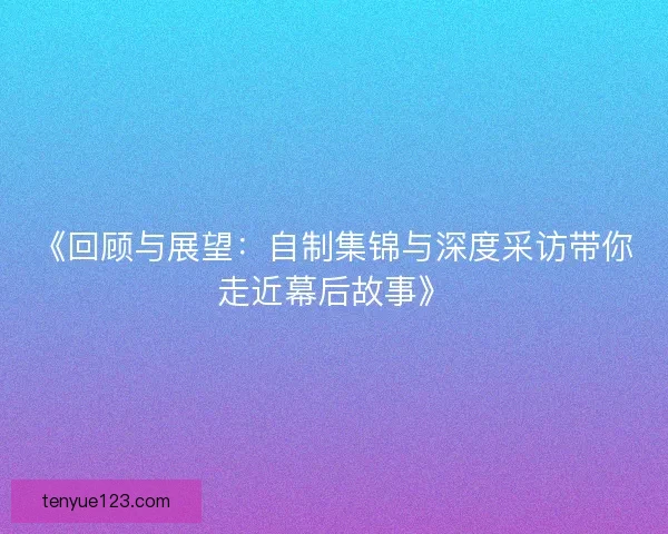 《回顾与展望：自制集锦与深度采访带你走近幕后故事》