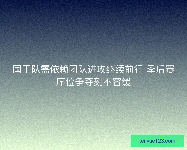 国王队需依赖团队进攻继续前行 季后赛席位争夺刻不容缓