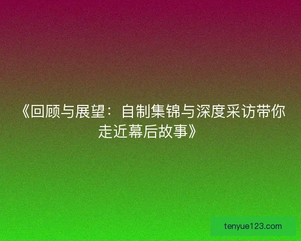 《回顾与展望：自制集锦与深度采访带你走近幕后故事》