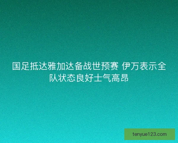 国足抵达雅加达备战世预赛 伊万表示全队状态良好士气高昂
