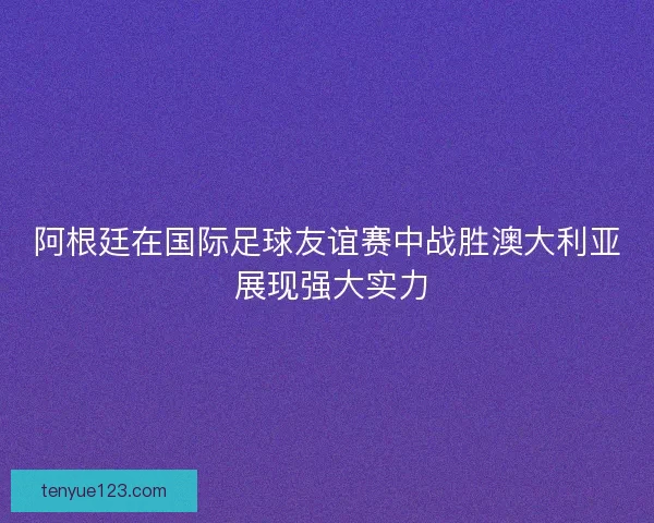 阿根廷在国际足球友谊赛中战胜澳大利亚 展现强大实力