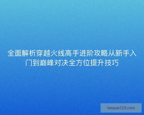 全面解析穿越火线高手进阶攻略从新手入门到巅峰对决全方位提升技巧
