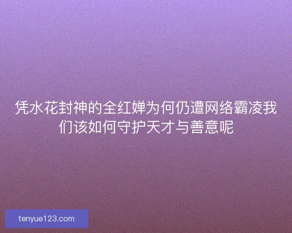 凭水花封神的全红婵为何仍遭网络霸凌我们该如何守护天才与善意呢
